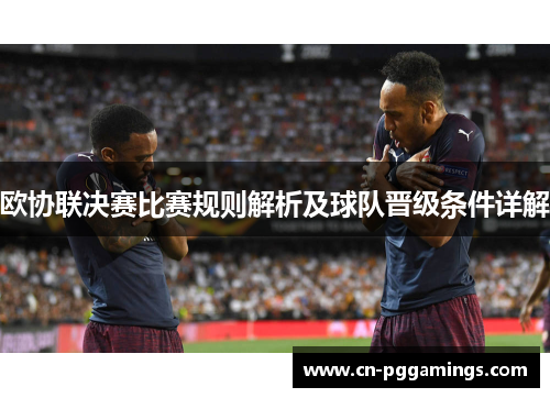 欧协联决赛比赛规则解析及球队晋级条件详解 欧协联决赛比赛规则解析及球队晋级条件详解